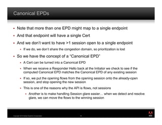 Canonical EPDs

!    Note that more than one EPD might map to a single endpoint
!    And that endpoint will have a single Cert
!    And we don’t want to have >1 session open to a single endpoint
         !    If we do, we don’t share the congestion domain, so prioritization is lost

!    So we have the concept of a “Canonical EPD”
         !    A Cert can be turned into a Canonical EPD
         !    When we receive a Responder Hello back at the Initiator we check to see if the
              computed Canonical EPD matches the Canonical EPD of any existing session
         !    If so, we put the opening flows from the opening session onto the already-open
              session, and stop opening the new session
         !    This is one of the reasons why the API is flows, not sessions
                 !    Another is to make handling Session glare easier… when we detect and resolve
                      glare, we can move the flows to the winning session



                                                                                                     ®




Copyright 2010 Adobe Systems Incorporated.             46
 