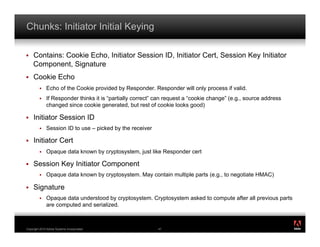 Chunks: Initiator Initial Keying

!    Contains: Cookie Echo, Initiator Session ID, Initiator Cert, Session Key Initiator
     Component, Signature
!    Cookie Echo
         !    Echo of the Cookie provided by Responder. Responder will only process if valid.
         !    If Responder thinks it is “partially correct” can request a “cookie change” (e.g., source address
              changed since cookie generated, but rest of cookie looks good)

!    Initiator Session ID
         !    Session ID to use – picked by the receiver

!    Initiator Cert
         !    Opaque data known by cryptosystem, just like Responder cert

!    Session Key Initiator Component
         !    Opaque data known by cryptosystem. May contain multiple parts (e.g., to negotiate HMAC)

!    Signature
         !    Opaque data understood by cryptosystem. Cryptosystem asked to compute after all previous parts
              are computed and serialized.

                                                                                                                  ®




Copyright 2010 Adobe Systems Incorporated.                  47
 