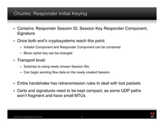 Chunks: Responder Initial Keying

!    Contains: Responder Session ID, Session Key Responder Component,
     Signature
!    Once both end’s cryptosystems reach this point:
         !    Initiator Component and Responder Component can be combined
         !    Block cipher key can be changed

!    Transport level:
         !    Switches to using newly chosen Session IDs
         !    Can begin sending flow data on the newly created Session


!    Entire handshake has retransmission rules to deal with lost packets
!    Certs and signatures need to be kept compact, as some UDP paths
     won’t fragment and have small MTUs


                                                                            ®




Copyright 2010 Adobe Systems Incorporated.         48
 