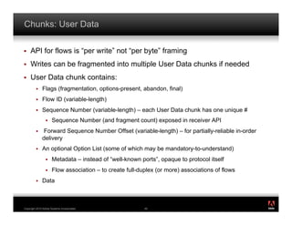 Chunks: User Data

!    API for flows is “per write” not “per byte” framing
!    Writes can be fragmented into multiple User Data chunks if needed
!    User Data chunk contains:
         !    Flags (fragmentation, options-present, abandon, final)
         !    Flow ID (variable-length)
         !    Sequence Number (variable-length) – each User Data chunk has one unique #
                 !    Sequence Number (and fragment count) exposed in receiver API
         !    Forward Sequence Number Offset (variable-length) – for partially-reliable in-order
              delivery
         !    An optional Option List (some of which may be mandatory-to-understand)
                 !    Metadata – instead of “well-known ports”, opaque to protocol itself
                 !    Flow association – to create full-duplex (or more) associations of flows
         !    Data


                                                                                                   ®




Copyright 2010 Adobe Systems Incorporated.                49
 