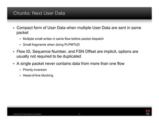 Chunks: Next User Data

!    Compact form of User Data when multiple User Data are sent in same
     packet
         !    Multiple small writes in same flow before packet dispatch
         !    Small fragments when doing PLPMTUD

!    Flow ID, Sequence Number, and FSN Offset are implicit, options are
     usually not required to be duplicated
!    A single packet never contains data from more than one flow
         !    Priority inversion
         !    Head-of-line blocking




                                                                          ®




Copyright 2010 Adobe Systems Incorporated.           51
 