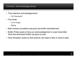 Chunks: Acknowledgements

!    True selective acknowledgements
         !    “No Take-backs”

!    Two kinds
         !    List of ranges
         !    Bitmap

!    Both include cumulative ack point and buffer advertisement
!    Buffer Probe exists to force an acknowledgement in case transmitter
     finds that advertised buffer has gone to zero
!    Flow Exception exists so that receiver can reject a flow or close it early




                                                                                  ®




Copyright 2010 Adobe Systems Incorporated.   52
 