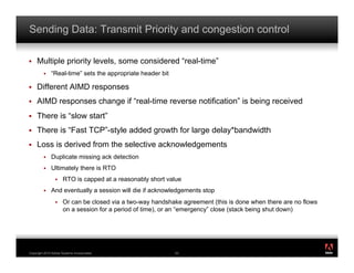 Sending Data: Transmit Priority and congestion control

!    Multiple priority levels, some considered “real-time”
         !    “Real-time” sets the appropriate header bit

!    Different AIMD responses
!    AIMD responses change if “real-time reverse notification” is being received
!    There is “slow start”
!    There is “Fast TCP”-style added growth for large delay*bandwidth
!    Loss is derived from the selective acknowledgements
         !    Duplicate missing ack detection
         !    Ultimately there is RTO
                 !    RTO is capped at a reasonably short value
         !    And eventually a session will die if acknowledgements stop
                 !    Or can be closed via a two-way handshake agreement (this is done when there are no flows
                      on a session for a period of time), or an “emergency” close (stack being shut down)




                                                                                                                 ®




Copyright 2010 Adobe Systems Incorporated.                  53
 
