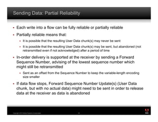Sending Data: Partial Reliability

!    Each write into a flow can be fully reliable or partially reliable
!    Partially reliable means that:
         !    It is possible that the resulting User Data chunk(s) may never be sent
         !    It is possible that the resulting User Data chunk(s) may be sent, but abandoned (not
              retransmitted even if not acknowledged) after a period of time

!    In-order delivery is supported at the receiver by sending a Forward
     Sequence Number, advising of the lowest sequence number which
     might still be retransmitted
         !    Sent as an offset from the Sequence Number to keep the variable-length encoding
              size smaller

!    If data flow stops, Forward Sequence Number Update(s) (User Data
     chunk, but with no actual data) might need to be sent in order to release
     data at the receiver as data is abandoned


                                                                                                     ®




Copyright 2010 Adobe Systems Incorporated.           54
 