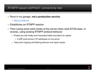 RTMFP-based UDP/NAT connectivity test

!    Runs in my garage, not a production service:
         !    http://cc.rtmfp.net

!    Establishes an RTMFP session
!    Then (using some extra hooks at the server) does what STUN does, in
     reverse, using existing RTMFP protocol behavior
         !    Probes you with IHello and Forwarded IHello and listens for replies
                 !    4 UDP ports across 3 IP addresses on one server
         !    Tests both mapping and filtering behavior and report results




                                                                                    ®




Copyright 2010 Adobe Systems Incorporated.             56
 