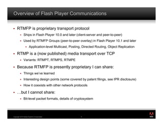 Overview of Flash Player Communications

!    RTMFP is proprietary transport protocol
         !    Ships in Flash Player 10.0 and later (client-server and peer-to-peer)
         !    Used by RTMFP Groups (peer-to-peer overlay) in Flash Player 10.1 and later
                 !    Application-level Multicast, Posting, Directed Routing, Object Replication

!    RTMP is a (now published) media transport over TCP
         !    Variants: RTMPT, RTMPS, RTMPE

!    Because RTMFP is presently proprietary I can share:
         !    Things we’ve learned
         !    Interesting design points (some covered by patent filings, see IPR disclosure)
         !    How it coexists with other network protocols

!    …but I cannot share:
         !    Bit-level packet formats, details of cryptosystem


                                                                                                   ®




Copyright 2010 Adobe Systems Incorporated.                6
 