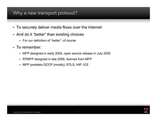 Why a new transport protocol?

!    To securely deliver media flows over the Internet
!    And do it “better” than existing choices
         !    For our definition of “better”, of course

!    To remember:
         !    MFP designed in early 2004, open source release in July 2005
         !    RTMFP designed in late 2006, learned from MFP
         !    MFP predates DCCP (mostly), DTLS, HIP, ICE




                                                                             ®




Copyright 2010 Adobe Systems Incorporated.                7
 