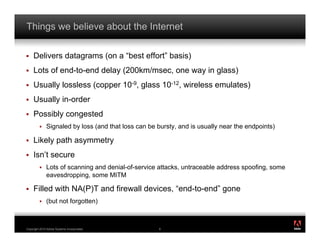 Things we believe about the Internet

!    Delivers datagrams (on a “best effort” basis)
!    Lots of end-to-end delay (200km/msec, one way in glass)
!    Usually lossless (copper 10-9, glass 10-12, wireless emulates)
!    Usually in-order
!    Possibly congested
         !    Signaled by loss (and that loss can be bursty, and is usually near the endpoints)

!    Likely path asymmetry
!    Isn’t secure
         !    Lots of scanning and denial-of-service attacks, untraceable address spoofing, some
              eavesdropping, some MITM

!    Filled with NA(P)T and firewall devices, “end-to-end” gone
         !    (but not forgotten)

                                                                                                   ®




Copyright 2010 Adobe Systems Incorporated.           8
 
