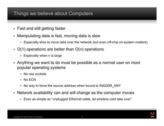 Things we believe about Computers

!    Fast and still getting faster
!    Manipulating data is fast, moving data is slow
         !    Especially slow to move data over the network (but even off-chip on-system matters)

!    O(1) operations are better than O(n) operations
         !    Especially when n is large

!    Anything we want to do must be possible as a normal user on most
     popular operating systems
         !    No raw sockets
         !    No ECN
         !    No way to force the source address when bound to INADDR_ANY

!    Network availability can and will change as the computer moves
         !    Even as simple as “unplugged Ethernet cable, let wireless card take over”


                                                                                                    ®




Copyright 2010 Adobe Systems Incorporated.           9
 