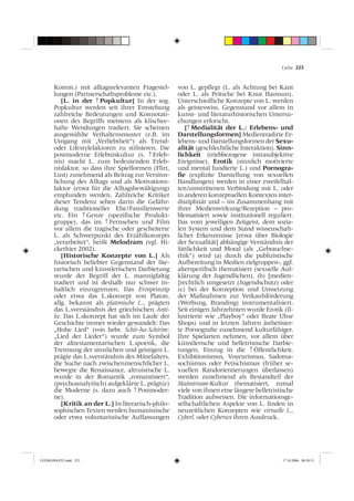Liebe 223



       Komm.) mit alltagsrelevanten Fragestel-       von L. gepﬂegt (L. als Achtung bei Kant
       lungen (Partnerschaftsprobleme etc.).         oder L. als Peitsche bei Knut Hamsun).
          [L. in der ↑ Popkultur] In der sog.        Unterschiedliche Konzepte von L. werden
       Popkultur werden seit ihrer Entstehung        als geisteswiss. Gegenstand vor allem in
       zahlreiche Bedeutungen und Konnotati-         kunst- und literaturhistorischen Untersu-
       onen des Begriffs meistens als klischee-      chungen erforscht.
       hafte Wendungen tradiert. Sie scheinen           [↑ Medialität der L.: Erlebens- und
       ausgewählte Verhaltensmuster (z.B. im         Darstellungsformen] Medientradirte Er-
       Umgang mit „Verliebtheit“) als Trend-         lebens- und Darstellungsformen der Sexu-
       oder Lifestylefaktoren zu stilisieren. Die    alität (geschlechtliche Interaktion), Sinn-
       postmoderne Erlebniskultur (s. ↑ Erleb-       lichkeit (triebbezogene intrasubjektive
       nis) macht L. zum bedeutenden Erleb-          Ereignisse), Erotik (sinnlich motivierte
       nisfaktor, so dass ihre Spielformen (Flirt,   und mental fundierte L.) und Pornogra-
       Lust) zunehmend als Beitrag zur Versinn-      ﬁe (explizite Darstellung von sexuellen
       lichung des Alltags und als Motivations-      Handlungen) werden in einer zweifelhaf-
       faktor (etwa für die Alltagsbewältigung)      ten/umstrittenen Verbindung mit L. oder
       empfunden werden. Zahlreiche Kritiker         in anderen konzeptuellen Kontexten inter-
       dieser Tendenz sehen darin die Gefähr-        disziplinär und – im Zusammenhang mit
       dung traditioneller Ehe/Familienwerte         ihrer Medienwirkung/Rezeption – pro-
       etc. Ein ↑ Genre (speziﬁsche Produkt-         blematisiert sowie institutionell reguliert.
       gruppe), das im ↑ Fernsehen und Film          Das vom jeweiligen Zeitgeist, dem sozia-
       vor allem die tragische oder gescheiterte     len System und dem Stand wissenschaft-
       L. als Schwerpunkt des Erzählkonzepts         licher Erkenntnisse [etwa über Biologie
       „verarbeitet“, heißt Melodram (vgl. Hi-       der Sexualität] abhängige Verständnis der
       ckethier 2002).                               Sittlichkeit und Moral (als „Gebrauchse-
          [Historische Konzepte von L.] Als          thik“) wird (a) durch die publizistische
       historisch beliebter Gegenstand der lite-     Aufbereitung in Medien zielgruppen-, ggf.
       rarischen und künstlerischen Darbietung       alterspeziﬁsch thematisiert (sexuelle Auf-
       wurde der Begriff der L. mannigfaltig         klärung der Jugendlichen), (b) [medien-
       tradiert und ist deshalb nur schwer in-       ]rechtlich umgesetzt (Jugendschutz) oder
       haltlich einzugrenzen. Das Erosprinzip        (c) bei der Konzeption und Umsetzung
       oder etwa das L.skonzept von Platon,          der Maßnahmen zur Verkaufsförderung
       allg. bekannt als platonische L., prägten     (Werbung, Branding) instrumentalisiert.
       das L.sverständnis der griechischen Anti-     Seit einigen Jahrzehnten wurde Erotik (Il-
       ke. Das L.skonzept hat sich im Laufe der      lustrierte wie „Playboy“ oder Beate Uhse
       Geschichte immer wieder gewandelt: Das        Shops) und in letzten Jahren ästhetisier-
       „Hohe Lied“ (von hebr. Schir-ha-Schirim:      te Pornograﬁe zunehmend kulturfähiger.
       „Lied der Lieder“) wurde zum Symbol           Ihre Spielarten nehmen, vor allem über
       der alttestamentarischen L.spoetik, die       künstlerische und belletristische Darbie-
       Trennung der sinnlichen und geistigen L.      tungen, Einzug in die ↑ Öffentlichkeit.
       prägte das L.sverständnis des Mittelalters,   Exhibitionismus, Voyeurismus, Sadoma-
       die Suche nach zwischenmenschlicher L.        sochismus oder Fetischismus (früher se-
       bewegte die Renaissance, altruistische L.     xuellen Randorientierungen überlassen)
       wurde in der Romantik „romantisiert“,         werden zunehmend als Bestandteil der
       (psychoanalytisch) aufgeklärte L. prägt(e)    Mainstream-Kultur thematisiert, zumal
       die Moderne (s. dazu auch ↑ Postmoder-        viele von ihnen eine längere belletristische
       ne).                                          Tradition aufweisen. Die informationsge-
          [Kritik an der L.] In literarisch-philo-   sellschaftlichen Aspekte von L. ﬁnden in
       sophischen Texten werden humanistische        neuzeitlichen Konzepten wie virtuelle L.,
       oder etwa voluntaristische Auffassungen       Cyberl. oder Cybersex ihren Ausdruck.




LEXIKONSATZ.indd 223                                                                        17.10.2006 08:20:31
 