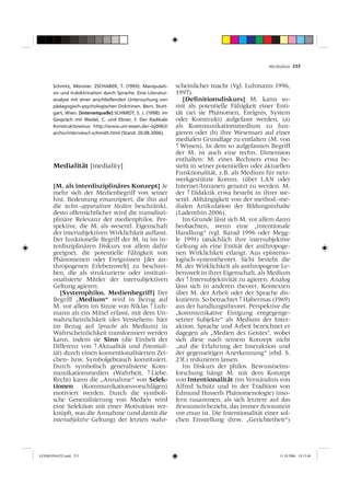 Medialität 233



       Schmitz, Münster. ZSCHABER, T. (1993): Manipulati-       scheinlicher macht (Vgl. Luhmann 1996,
       on und Indoktrination durch Sprache. Eine Literatur-     1997).
       analyse mit einer anschließenden Untersuchung von           [Deﬁnitionsdiskurs] M. kann so-
       pädagogisch-psychologischen Doktrinen. Bern, Stutt-      mit als potentielle Fähigkeit einer Enti-
       gart, Wien. [Internetquelle] SCHMIDT, S. J. (1998): Im   tät (sei sie Phänomen, Ereignis, System
       Gespräch mit Wedel, C. und Ebner, F. Der Radikale        oder Konstrukt) aufgefasst werden, (a)
       Konstruktivismus: http://www.uni-essen.de/~bj0063/       als Kommunikationsmedium zu fun-
       archiv/interview/i-schmidt.html (Stand: 20.08.2006).     gieren oder (b) ihre Wesensart auf einer
                                                                medialen Grundlage zu entfalten (M. von
                                                                ↑ Wissen). In dem so aufgefassten Begriff
                                                                der M. ist auch eine techn. Dimension
                                                                enthalten: M. eines Rechners etwa be-
       Medialität [mediality]                                   steht in seiner potentiellen oder aktuellen
                                                                Funktionalität, z.B. als Medium für netz-
                                                                werkgestützte Komm. (über LAN oder
       [M. als interdisziplinäres Konzept] Je                   Internet/Intranet) genutzt zu werden. M.
       mehr sich der Medienbegriff von seiner                   der ↑ Didaktik etwa besteht in ihrer we-
       hist. Bedeutung emanzipiert, die ihn auf                 sentl. Abhängigkeit von der method.-me-
       die techn.-apparativen Medien beschränkt,                dialen Artikulation der Bildungsinhalte
       desto offensichtlicher wird die transdiszi-              (Ladenthin 2006).
       plinäre Relevanz der medienphilos. Per-                     Im Grunde lässt sich M. vor allem dann
       spektive, die M. als wesentl. Eigenschaft                beobachten, wenn eine „intentionale
       der intersubjektiven Wirklichkeit auffasst.              Handlung“ (vgl. Barad 1996 oder Megg-
       Der funktionelle Begriff der M. ist im in-               le 1991) tatsächlich ihre intersubjektive
       terdisziplinären Diskurs vor allem dafür                 Geltung als eine Entität der anthropoge-
       geeignet, die potentielle Fähigkeit von                  nen Wirklichkeit erlangt. Aus epistemo-
       Phänomenen oder Ereignissen [der an-                     logisch-systemtheoret. Sicht besteht die
       thropogenen Erlebenswelt] zu beschrei-                   M. der Wirklichkeit als anthropogene Le-
       ben, die als strukturierte oder instituti-               benswelt in ihrer Eigenschaft, als Medium
       onalisierte Mittler der intersubjektiven                 der ↑ Intersubjektivität zu agieren. Analog
       Geltung agieren.                                         lässt sich in anderen theoret. Kontexten
          [Systemphilos. Medienbegriff] Der                     über M. der Arbeit oder der Sprache dis-
       Begriff „Medium“ wird in Bezug auf                       kutieren. So betrachtet ↑ Habermas (1969)
       M. vor allem im Sinne von Niklas ↑ Luh-                  aus der handlungstheoret. Perspektive die
       mann als ein Mittel erfasst, mit dem Un-                 „kommunikative Einigung entgegenge-
       wahrscheinlichkeit (des Verstehens: hier                 setzter Subjekte“ als Medium der Inter-
       im Bezug auf Sprache als Medium) in                      aktion. Sprache und Arbeit bezeichnet er
       Wahrscheinlichkeit transformiert werden                  dagegen als „Medien des Geistes“, wobei
       kann, indem sie Sinn (die Einheit der                    sich diese nach seinem Konzept nicht
       Differenz von ↑ Aktualität und Potentiali-               „auf die Erfahrung der Interaktion und
       tät) durch einen konventionalisierten Zei-               der gegenseitigen Anerkennung“ (ebd. S.
       chen- bzw. Symbolgebrauch konstituiert.                  23f.) reduzieren lassen.
       Durch symbolisch generalisierte Kom-                        Im Diskurs der philos. Bewusstseins-
       munikationsmedien (Wahrheit, ↑ Liebe,                    forschung hängt M. mit dem Konzept
       Recht) kann die „Annahme“ von Selek-                     von Intentionalität (im Verständnis von
       tionen (Kommunikationsvorschlägen)                       Alfred Schütz und in der Tradition von
       motiviert werden. Durch die symboli-                     Edmund Husserls Phänomenologie) inso-
       sche Generalisierung von Medien wird                     fern zusammen, als sich letztere auf das
       eine Selektion mit einer Motivation ver-                 Bewusstsein bezieht, das immer Bewusstsein
       knüpft, was die Annahme (und damit die                   von etwas ist. Die Intentionalität einer sol-
       intersubjektive Geltung) der letzten wahr-               chen Einstellung (bzw. „Gerichtetheit“)




LEXIKONSATZ.indd 233                                                                                    13.10.2006 10:13:48
 