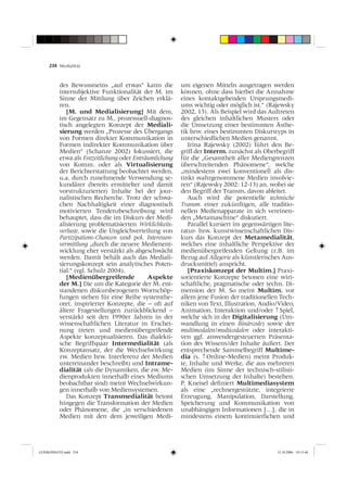 234 Medialität



          des Bewusstseins „auf etwas“ kann die         um eigenen Mitteln ausgetragen werden
          intersubjektive Funktionalität der M. im      können, ohne dass hierbei die Annahme
          Sinne der Mittlung über Zeichen erklä-        eines kontaktgebenden Ursprungsmedi-
          ren.                                          ums wichtig oder möglich ist.“ (Rajewsky
             [M. und Medialisierung] Mit dem,           2002, 13). Als Beispiel wird das Auftreten
          im Gegensatz zu M., prozessuell-diagnos-      des gleichen inhaltlichen Musters oder
          tisch angelegten Konzept der Mediali-         die Umsetzung einer bestimmten Ästhe-
          sierung werden „Prozesse des Übergangs        tik bzw. eines bestimmten Diskurstyps in
          von Formen direkter Kommunikation in          unterschiedlichen Medien genannt.
          Formen indirekter Kommunikation über             Irina Rajewsky (2002) führt den Be-
          Medien“ (Schanze 2002) fokussiert, die        griff der Interm. zunächst als Oberbegriff
          etwa als Entzeitlichung oder Enträumlichung   für die „Gesamtheit aller Mediengrenzen
          von Komm. oder als Virtualisierung            überschreitenden Phänomene“, welche
          der Berichterstattung beobachtet werden,      „mindestens zwei konventionell als dis-
          u.a. durch zunehmende Verwendung se-          tinkt wahrgenommene Medien involvie-
          kundärer (bereits ermittelter und damit       ren“ (Rajewsky 2002: 12-13) an, wobei sie
          vorstrukturierter) Inhalte bei der jour-      den Begriff der Transm. davon ableitet.
          nalistischen Recherche. Trotz der schwa-         Auch wird die potentielle technische
          chen Nachhaltigkeit einer diagnostisch        Transm. einer zukünftigen, alle traditio-
          motivierten Tendenzbeschreibung wird          nellen Medienapparate in sich vereinen-
          behauptet, dass die im Diskurs der Medi-      den „Metamaschine“ diskutiert.
          alisierung problematisierten Wirklichkeits-      Parallel kursiert im gegenwärtigen lite-
          verluste, sowie die Ungleichverteilung von    ratur- bzw. kunstwissenschaftlichen Dis-
          Partizipations-Chancen und pol. Interessen-   kurs das Konzept der Metamedialität,
          vermittlung „durch die neuere Medienent-      welches eine inhaltliche Perspektive der
          wicklung eher verstärkt als abgeschwächt      medienübergreifenden Geltung (z.B. im
          werden. Damit behält auch das Mediali-        Bezug auf Allegorie als künstlerisches Aus-
          sierungskonzept sein analytisches Poten-      drucksmittel) anspricht.
          tial.“ (vgl. Schulz 2004).                       [Praxiskonzept der Multim.] Praxi-
             [Medienübergreifende           Aspekte     sorientierte Konzepte betonen eine wirt-
          der M.] Die um die Kategorie der M. ent-      schaftliche, pragmatische oder techn. Di-
          standenen diskursbezogenen Wortschöp-         mension der M. So meint Multim. vor
          fungen stehen für eine Reihe systemthe-       allem jene Fusion der traditionellen Tech-
          oret. inspirierter Konzepte, die − oft auf    niken von Text, Illustration, Audio/Video,
          ältere Fragestellungen zurückblickend −       Animation, Interaktion und/oder ↑ Spiel,
          verstärkt seit den 1990er Jahren in der       welche sich in der Digitalisierung (Um-
          wissenschaftlichen Literatur in Erschei-      wandlung in einen Binärcode) sowie der
          nung treten und medienübergreifende           multimodalen/multicodalen oder interakti-
          Aspekte konzeptualisieren. Das dialekti-      ven ggf. anwendergesteuerten Präsenta-
          sche Begriffspaar Intermedialität (als        tion des Wissens/der Inhalte äußert. Der
          Konzeptansatz, der die Wechselwirkung         entsprechende Sammelbegriff Multime-
          zw. Medien bzw. Interferenz der Medien        dia (s. ↑ Online-Medien) meint Produk-
          untereinander beschreibt) und Intrame-        te, Inhalte und Werke, die aus mehreren
          dialität (als die Dynamiken, die zw. Me-      Medien (im Sinne der technisch-stilisti-
          dienprodukten innerhalb eines Mediums         schen Umsetzung der Inhalte) bestehen.
          beobachtbar sind) meint Wechselwirkun-        P. Kneisel deﬁniert Multimediasystem
          gen innerhalb von Mediensystemen.             als eine „rechnergestützte, integrierte
             Das Konzept Transmedialität betont         Erzeugung, Manipulation, Darstellung,
          hingegen die Transformation der Medien        Speicherung und Kommunikation von
          oder Phänomene, die „in verschiedenen         unabhängigen Informationen […], die in
          Medien mit den dem jeweiligen Medi-           mindestens einem kontinuierlichen und




LEXIKONSATZ.indd 234                                                                        13.10.2006 10:13:48
 