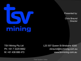 Presented by:
Christopher Braund
Director

TSV Mining Pty Ltd
M: +61 438 886 473

cbraund@tsvmining.com.au
www.tsvmining.com.au

Total System Value

 