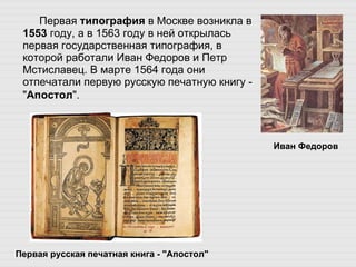 Первая  типография  в Москве возникла в  1553  году, а в 1563 году в ней открылась первая государственная типография, в которой работали Иван Федоров и Петр Мстиславец. В марте 1564 года они отпечатали первую русскую печатную книгу - " Апостол ".   Иван Федоров Первая русская печатная книга - "Апостол" 