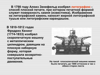 В 1810-1812 годах Фридрих Кенинг (1774-1833) изобрел скоропечатную машину с металлическим цилиндром, давящим на плоскую наборную форму, которая совершала возвратно-поступательные движения . В 1798 году Алоиз Зенефельд изобрел  литографию  - способ плоской печати, при котором печатной формой служит поверхность камня (известняка). Изображение на литографский камень наносят жирной литографской тушью или литографским карандашом. На такой  плоскопечатной машине можно было печатать до 1000 оттисков в час с обеих сторон листа 