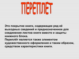 ПЕРЕПЛЕТ Это покрытие книги, содержащее ряд её выходных сведений и предназначенное для соединения листов книги вместе и защиты книжного блока.  Переплёт является также элементом художественного оформления и таким образом, средством характеристики книги. 