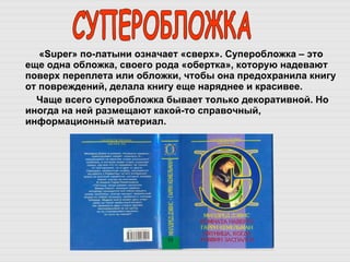 « Super » по-латыни означает «сверх». Суперобложка – это еще одна обложка, своего рода «обертка», которую надевают поверх переплета или обложки, чтобы она предохранила книгу от повреждений, делала книгу еще наряднее и красивее.  Чаще всего суперобложка бывает только декоративной. Но иногда на ней размещают какой-то справочный, информационный материал.  СУПЕРОБЛОЖКА 