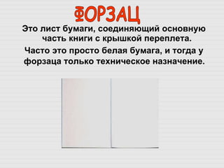 Это лист бумаги, соединяющий основную часть книги с крышкой переплета.  Часто это просто белая бумага, и тогда у форзаца только техническое назначение.   ФОРЗАЦ 