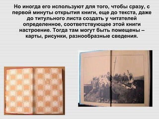 Но иногда его используют для того, чтобы сразу, с первой минуты открытия книги, еще до текста, даже до титульного листа создать у читателей определенное, соответствующее этой книги настроение. Тогда там могут быть помещены – карты, рисунки, разнообразные сведения. 