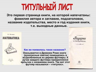 Это первая страница книги, на которой напечатаны: фамилия автора и заглавие, подзаголовок, название издательства, место и год издания книги, т.е. выходные данные. ТИТУЛЬНЫЙ ЛИСТ Как же появилось такое название?  Оказывается в Древнем Риме книги (рукописные свитки) помещались в выдолбленные из дерева футляры. К ручке каждого футляра прикреплялся ярлычок с названием книги. Так вот этот футляр назывался – «титулос».   