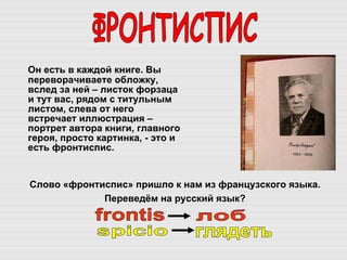 Он есть в каждой книге. Вы переворачиваете обложку, вслед за ней – листок форзаца и тут вас, рядом с титульным листом, слева от него встречает иллюстрация – портрет автора книги, главного героя, просто картинка, - это и есть фронтиспис.  ФРОНТИСПИС Слово «фронтиспис» пришло к нам из французского языка.  Переведём на русский язык?  frontis spicio лоб глядеть 
