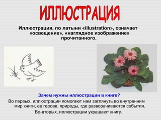 Иллюстрация, по латыни « illustration », означает «освещение», «наглядное изображение» прочитанного.  ИЛЛЮСТРАЦИЯ Зачем нужны иллюстрации в книге? Во первых, иллюстрации помогают нам заглянуть во внутренним мир книги, ее героев, природы, где разворачиваются события.  Во-вторых, иллюстрации украшают книгу.  