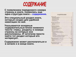 С появлением порядкового номера страниц в книге, появилась еще одна структура книги –  содержание . Это специальный раздел книги, который создан для удобной навигации по ней. Указываются основные содержательные блоки книжного текста- главы, разделы и номера страниц на которых они расположены. И читателю просто найти тот раздел который его интересует.  Содержание может располагаться и в начале и в конце книги.  СОДЕРЖАНИЕ 