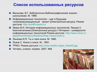 Список использованных ресурсов Валькова. В.Г. Библиотечно-библиографические знания - школьникам. М. 1989. Информационные технологии – шаг в будущее:  телекоммуникационный   проект [Электронный ресурс]. Режим доступа:  http ://sch69.narod.ru/ Левин В.И. История информационных технологий. Лекция 2. Книгопечатание [Электронный ресурс] // Интернет –университет информационных технологий Режим доступа:  http :// www.intuit.ru / department / history / ithistory /2/ http :// www . intuit . ru Линкова И.Я. Ты и твоя книга. М, 1980. Львов С. Книга о книге. М., 1981. ТРИО. Режим доступа  http ://www.trio54.ru/ gos_fot /prk5.jpg Читаем, учимся, играем. 2007. №8. 