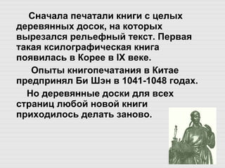 Сначала печатали книги с целых деревянных досок, на которых вырезался рельефный текст. Первая такая ксилографическая книга появилась в Корее в IX веке. Опыты книгопечатания в Китае предпринял Би Шэн в 1041-1048 годах.   Но деревянные доски для всех страниц любой новой книги  приходилось делать заново. 