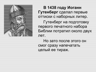 В 1438 году Иоганн Гутенберг  сделал первые оттиски с наборных литер.  Гутенберг на подготовку первого печатного набора Библии потратил около двух лет.  Но зато после этого он смог сразу напечатать целый ее тираж. 