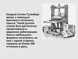 Каждый оттиск Гутенберг делал с помощью винтового печатного пресса. Такой ручной станок был достаточно примитивным и медленно работающим. Листы небольшого формата печатались на нем с одной стороны тиражом не более 300 оттисков в день.  