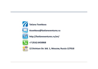 Tatiana Tsvetkova

ttsvetkova@fastlaneventures.ru

http://fastlaneventures.ru/en/

+7 (916) 6450868

12 Dvintsev Str. bld. 1, Moscow, Russia 127018
 