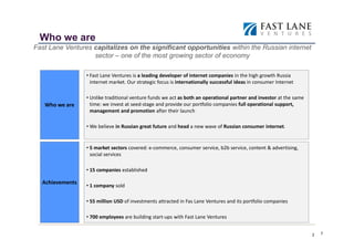 Who we are
Fast Lane Ventures capitalizes on the significant opportunities within the Russian internet
                   sector – one of the most growing sector of economy

                 • Fast Lane Ventures is a leading developer of internet companies in the high growth Russia
                   internet market. Our strategic focus is internationally successful ideas in consumer Internet

                 • Unlike traditional venture funds we act as both an operational partner and investor at the same
   Who we are      time: we invest at seed-stage and provide our portfolio companies full operational support,
                   management and promotion after their launch

                 • We believe in Russian great future and head a new wave of Russian consumer internet.


                 • 5 market sectors covered: e-commerce, consumer service, b2b service, content & advertising,
                   social services

                 • 15 companies established

  Achievements
                 • 1 company sold

                 • 55 million USD of investments attracted in Fas Lane Ventures and its portfolio companies

                 • 700 employees are building start-ups with Fast Lane Ventures

                                                                                                                         2
                                                                                                                     2
 