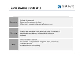 Some obvious trends 2011



              • Regional Development
Ecommerce     • Categories: Home goods, furniture,
              • Infrastructure and payment providing for ecommerce




              • Targeting and retargeting (not only Google, Criteo, Sociomantica)
Advertising   • Step from last-click analytics to multichannel marketing
              • Mobile ad


              • Collaborative news creation
              • New format in news (animation, infografics, maps, panoramas)
              • Content on demand
  Media
              • Multichannel news broadcasting




                                                                                    7
 