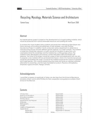 Tsvetomila Duncheva I AR:5211nterdisciplinary I University of Kent ]

Recycling: Mycology, Materials Science and Architecture
Context Essay

Word Count: 2350

Abstract
My Interdisciplinary project is based on the development of a fungal building material, which
would be produced from natural renewable resources and building site waste.
To achieve this I have studied various patents and production methods by Eben Bayer and
Gavin Mclntyre at Ecovative (including tests of their samples), and artist Phil Ross'
Mycotecture Project. In addition I have conducted various experiments to determine a
manufacturing process and test different growth methods. As a brief overwiev, the material
is made from woodchips, placed in a mold, and left for mycelium to grow from until
colonisation binds the woodchips and the material has a white spongy surface. The
material is then dehydrated until moisture content falls bellow 30% and treated with
beeswax. The future of this project would be a series of tests and experiments with one aim:
to propose a new material with low environemntal impact, which in its manufacture process
would recycle buildings site waste. Crucial for this material would be the choice of substrate
and fungal species. I am currently researching straw-bale and hemp as cellulose subtsrates
alternative to woodchips, and the types Ganoderma lucidum, Pleurotus citrinopileatus,
Stropharia rugosa-annulata, Hipsigus ulmaria.

Acknowladgements
I would like to express my gratitude to Tobias van der Haar from the School of Bioscience,
University of Kent, and to artist Phil Ross for their cooperation and guidance outside of Kent
School of Architecture.

Contents
lntroduction ............................ ...... .. ............... 2
Essence of Mycelium ....................................2
Ecovative lnsulation ..................................... 2
Phil Ross Bricks ...... .. .. ...... ... ... ... ........... ... ...... ... 3
Experiments and Prposal. ........................... .4
Endnotes ........................................................ 6
Bibliography .................................................. 6
lmages ...........................................................7
Videos of Experiments ................................. .7
Appendices ................................................... 7
Appendix1 ........................................ 7
Appendix2 ........................................ 7

Appendix3 .............................................. 11
Appendix4 .............................................. 12
Appendix5 .............................................. 13
Appendix6 .............................................. 14
Appendix7 .............................................. 15
Appendix8 .............................................. 18
Appendix9 .............................................. 20
Appendix1 0 ............................................ 31
Appendix11 ........................................... 35
Appendix12 ............................................ 53
Appendix13. Glossary ..... ...................... 56
Notes ....................................................................57

 