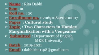 ➢ Name : Rita Dabhi
➢ Sem :2
➢ Roll no. : 20
➢ Enrollment no. : 2069108420200007
➢ Paper : Cultural study
➢ Topic : Two Characters in Hamlet:
Marginalization with a Vengeance
➢ Submitted : Department of English
MKB University
➢ Batch : 2019-2021
➢ Email : dabhirita1198@gmail.com
 