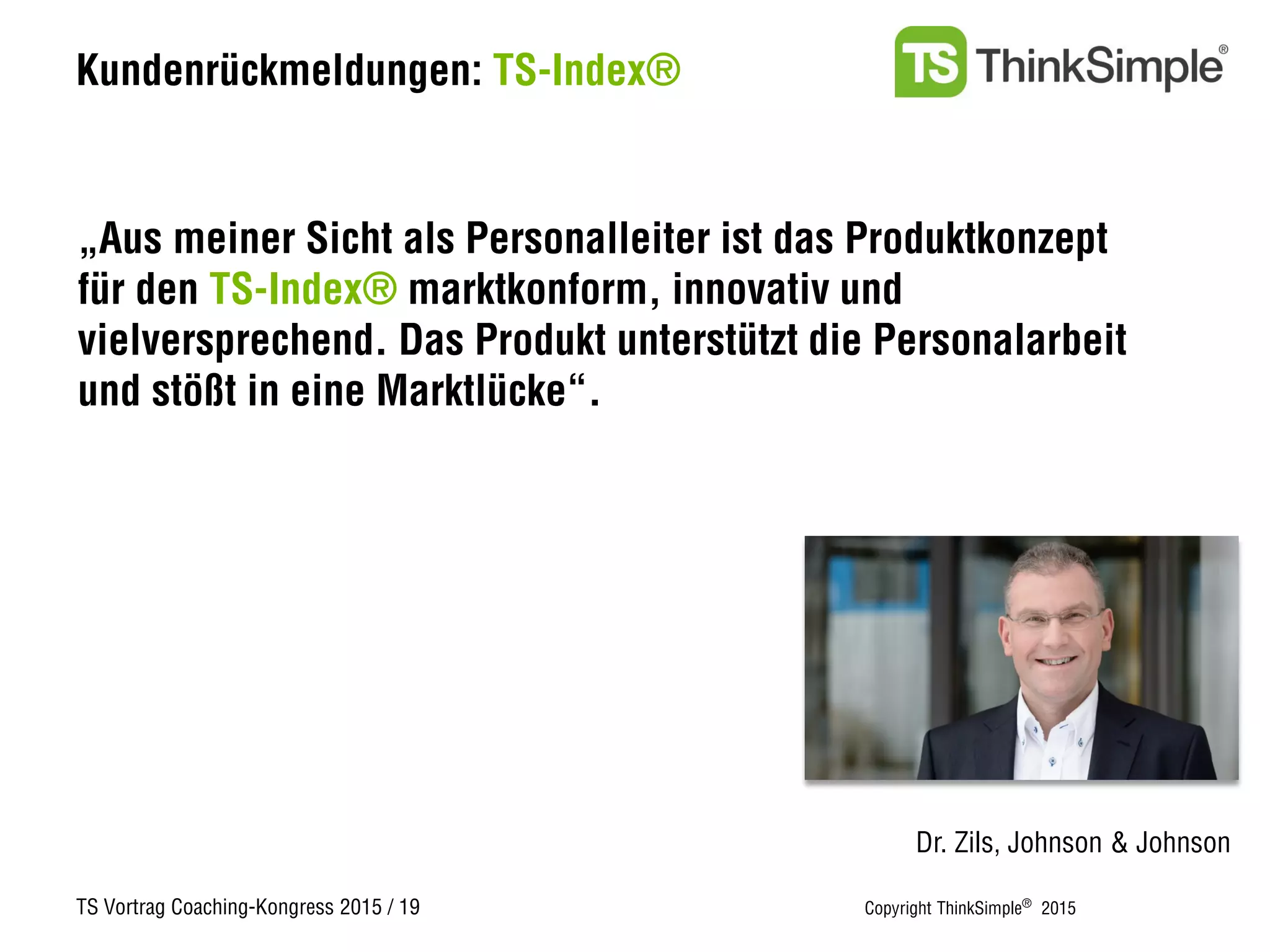 TS Vortrag Coaching-Kongress 2015 / 19 Copyright ThinkSimple®
2015
Kundenrückmeldungen: TS-Index®
Dr. Zils, Johnson & Johnson
„Aus meiner Sicht als Personalleiter ist das Produktkonzept
für den TS-Index® marktkonform, innovativ und
vielversprechend. Das Produkt unterstützt die Personalarbeit
und stößt in eine Marktlücke“.
 