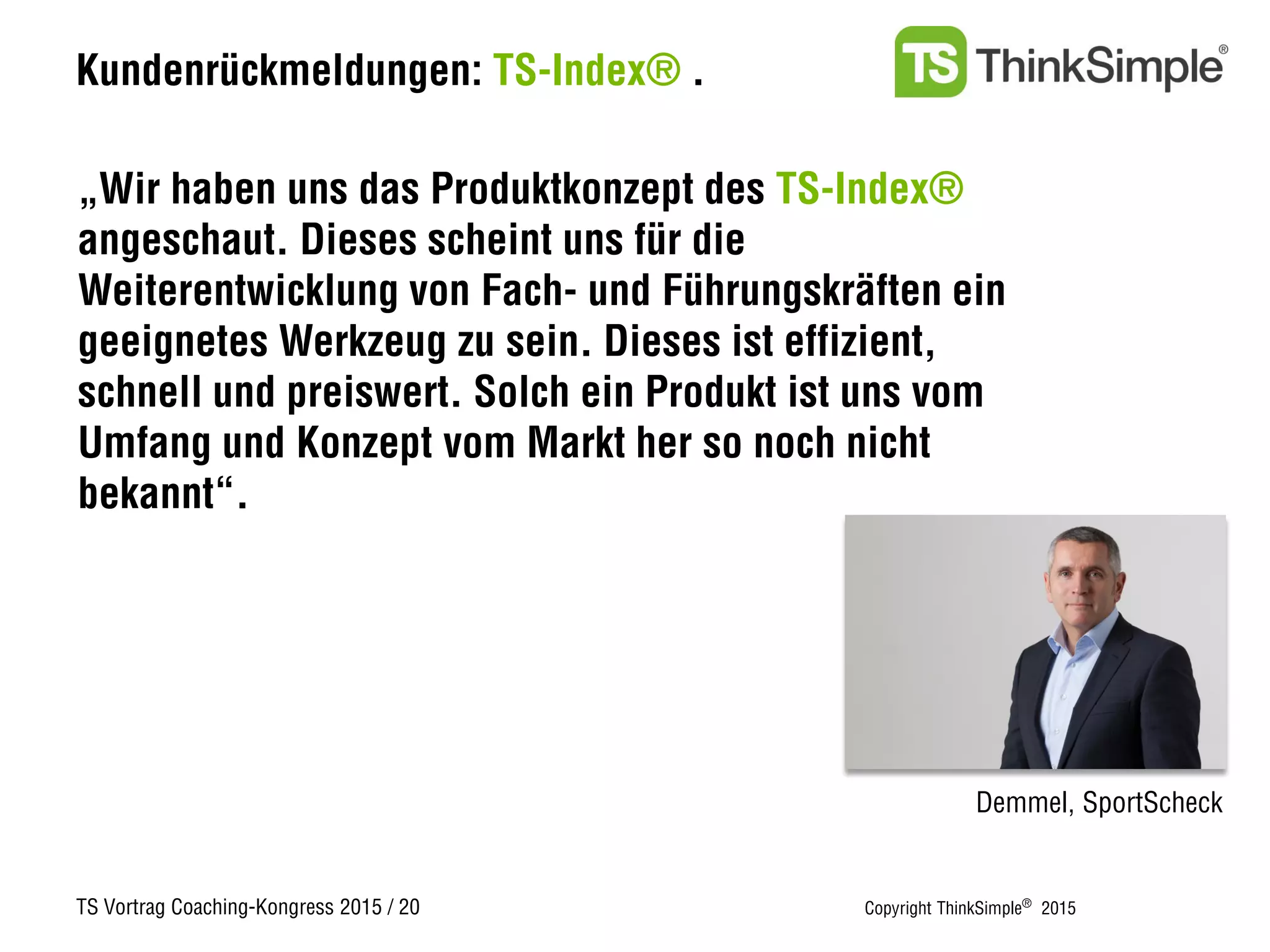 TS Vortrag Coaching-Kongress 2015 / 20 Copyright ThinkSimple®
2015
Kundenrückmeldungen: TS-Index® .
„Wir haben uns das Produktkonzept des TS-Index®
angeschaut. Dieses scheint uns für die
Weiterentwicklung von Fach- und Führungskräften ein
geeignetes Werkzeug zu sein. Dieses ist effizient,
schnell und preiswert. Solch ein Produkt ist uns vom
Umfang und Konzept vom Markt her so noch nicht
bekannt“.
Demmel, SportScheck
 