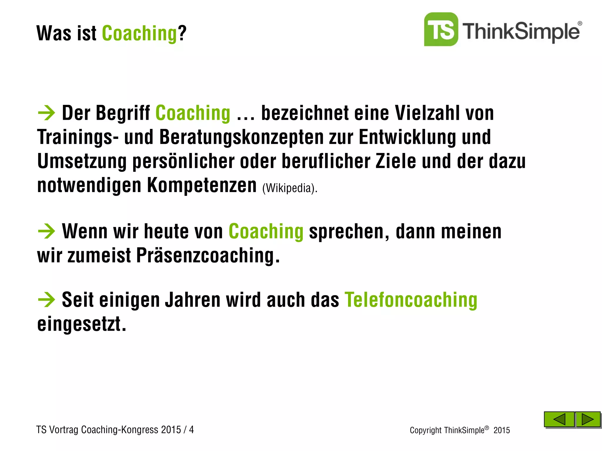 TS Vortrag Coaching-Kongress 2015 / 4 Copyright ThinkSimple®
2015
Was ist Coaching?
 Der Begriff Coaching … bezeichnet eine Vielzahl von
Trainings- und Beratungskonzepten zur Entwicklung und
Umsetzung persönlicher oder beruflicher Ziele und der dazu
notwendigen Kompetenzen (Wikipedia).
 Seit einigen Jahren wird auch das Telefoncoaching
eingesetzt.
 Wenn wir heute von Coaching sprechen, dann meinen
wir zumeist Präsenzcoaching.
 