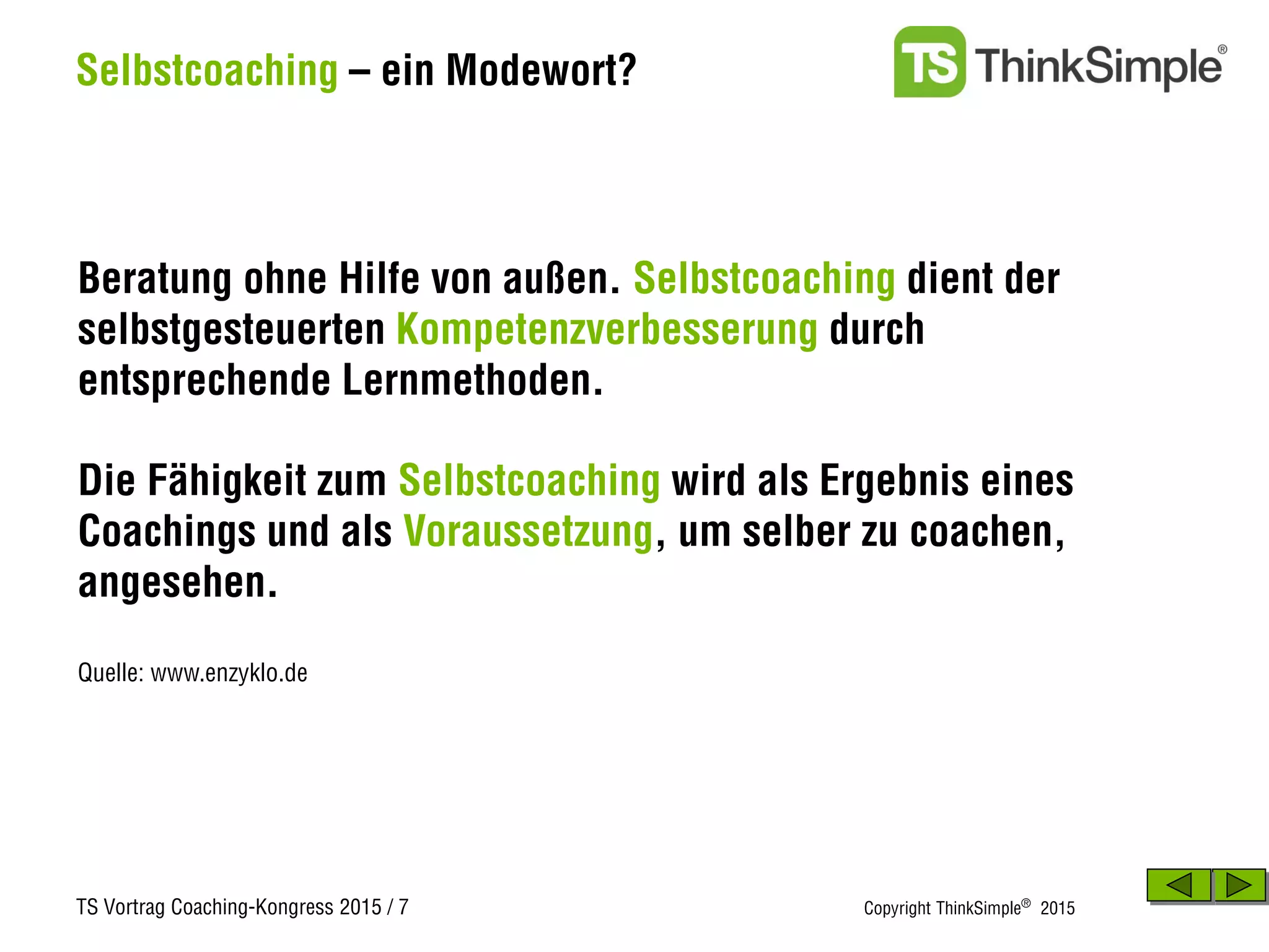 TS Vortrag Coaching-Kongress 2015 / 7 Copyright ThinkSimple®
2015
Selbstcoaching – ein Modewort?
Beratung ohne Hilfe von außen. Selbstcoaching dient der
selbstgesteuerten Kompetenzverbesserung durch
entsprechende Lernmethoden.
Die Fähigkeit zum Selbstcoaching wird als Ergebnis eines
Coachings und als Voraussetzung, um selber zu coachen,
angesehen.
Quelle: www.enzyklo.de
 
