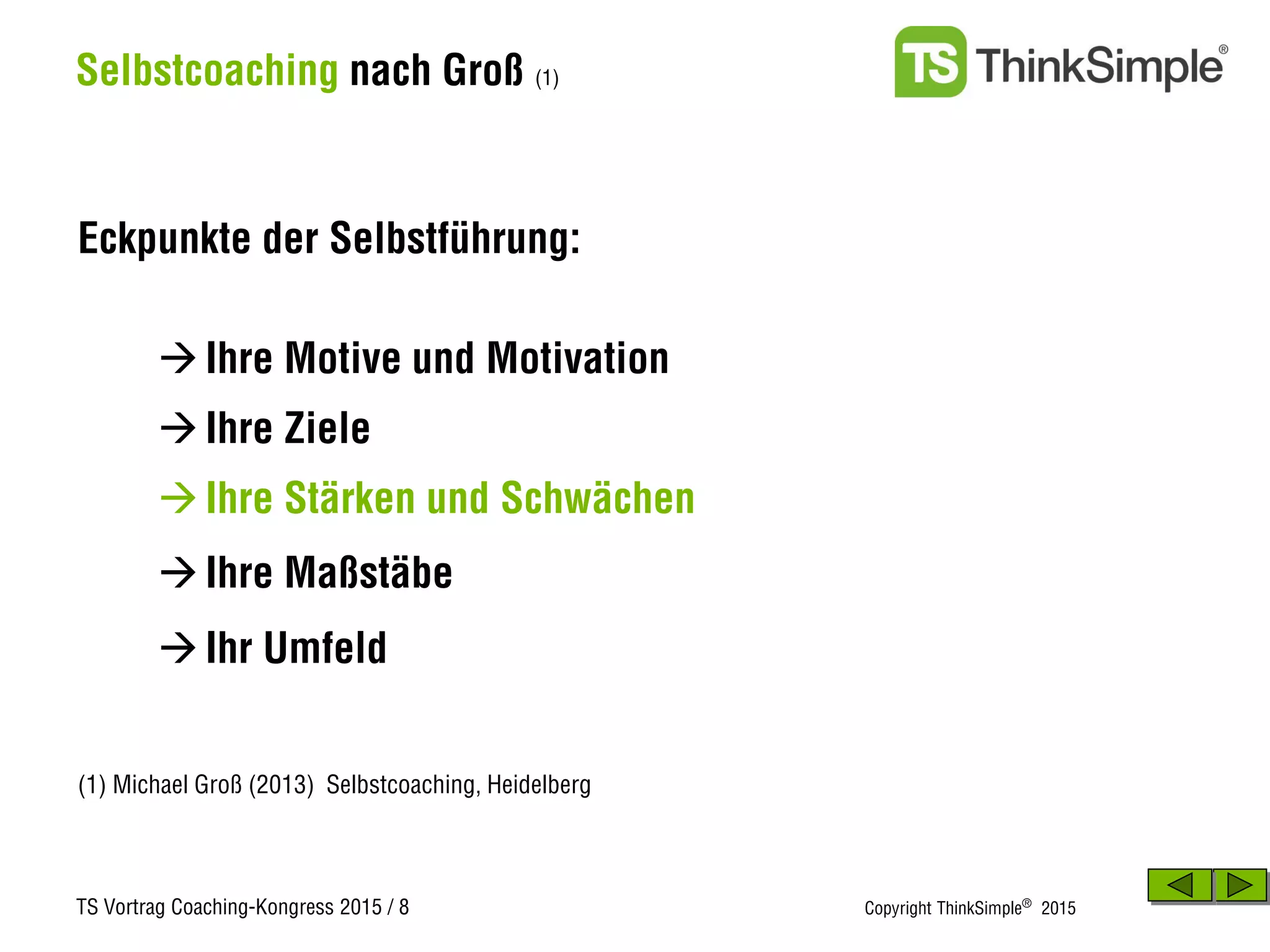 TS Vortrag Coaching-Kongress 2015 / 8 Copyright ThinkSimple®
2015
Selbstcoaching nach Groß (1)
Eckpunkte der Selbstführung:
(1) Michael Groß (2013) Selbstcoaching, Heidelberg
Ihre Ziele
Ihre Motive und Motivation
Ihre Stärken und Schwächen
Ihre Maßstäbe
Ihr Umfeld
 