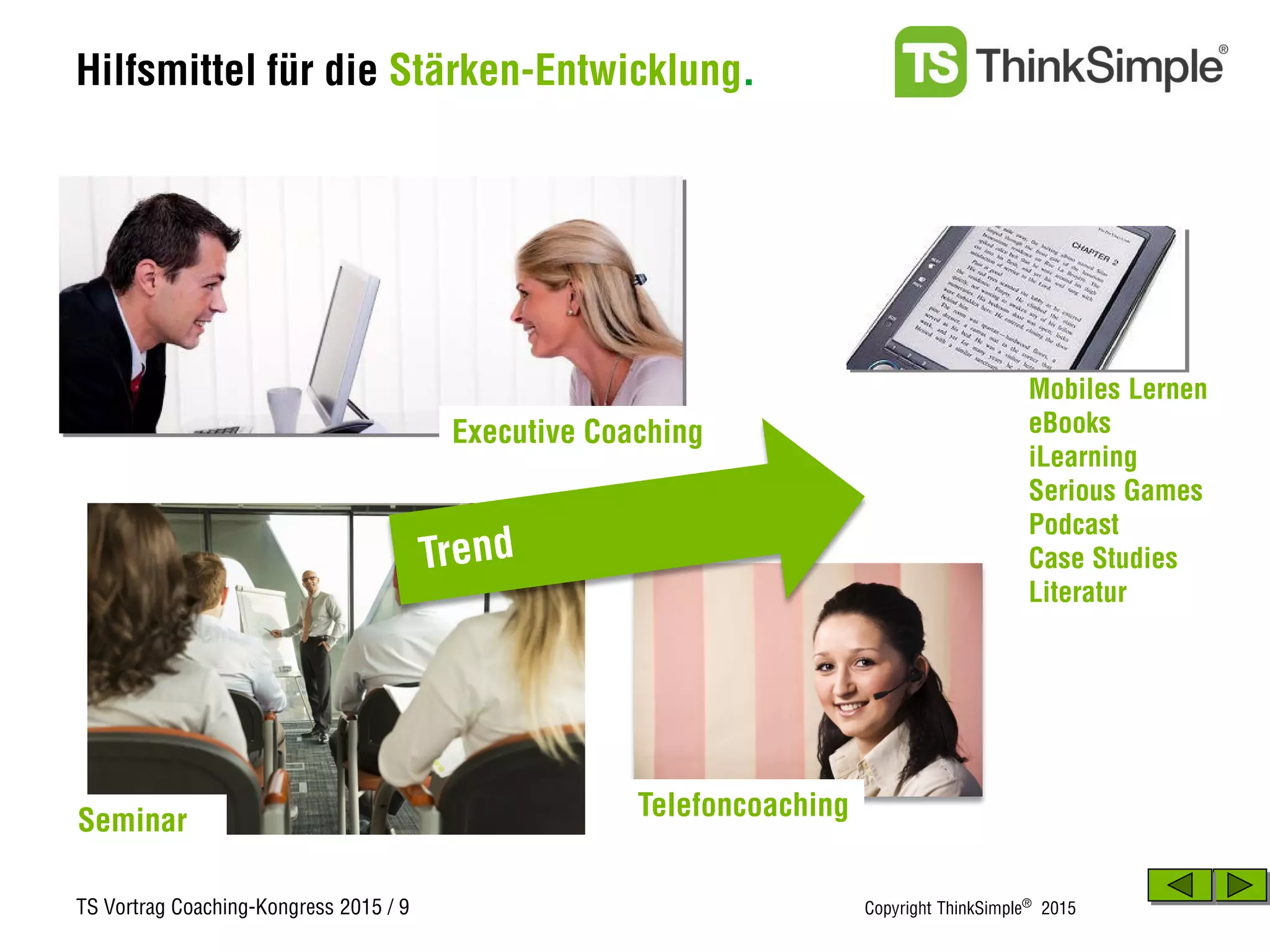TS Vortrag Coaching-Kongress 2015 / 9 Copyright ThinkSimple®
2015
Hilfsmittel für die Stärken-Entwicklung.
Seminar
Mobiles Lernen
eBooks
iLearning
Serious Games
Podcast
Case Studies
Literatur
Executive Coaching
Telefoncoaching
 