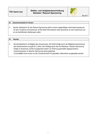 Stellen- und Aufgabenbeschreibung
TSV Aach-Linz
                                 Beisitzer / Ressort Sponsoring
                                                                                                      Mai 2011



III   Zusammenarbeit im Verein

3.    Der/die Beisitzer/in für das Ressort Sponsoring steht in einem regelmäßigen Informationsaustausch
      mit dem Vorstand und Ausschuss. Er/Sie leitet Informationen über Sponsoren an den Ausschuss und
      an die betreffenden Abteilungen weiter.



IV    Rechte

4.     Der/die Beisitzer/in ist Mitglied des Ausschusses. Die Wahl erfolgt durch die Mitgliederversammlung
       des Gesamtvereins und gilt für 2 Jahre. Die Festlegung für das Amt Beisitzer / Ressort Sponsoring
       erfolgt im Ausschuss. Er/Sie ist gegenüber jedem zur Wahrung genereller abgesprochener
       Vereinsinteressen im Bereich Sponsoring weisungsbefugt.
       In Einzelfällen kann er/sie von der Vorstandschaft mit speziellen Vollmachten ausgestattet werden.




                                                      2
 