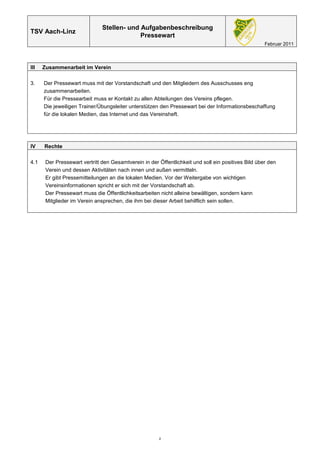 Stellen- und Aufgabenbeschreibung
TSV Aach-Linz
                                            Pressewart
                                                                                                     Februar 2011



III   Zusammenarbeit im Verein

3.    Der Pressewart muss mit der Vorstandschaft und den Mitgliedern des Ausschusses eng
      zusammenarbeiten.
      Für die Pressearbeit muss er Kontakt zu allen Abteilungen des Vereins pflegen.
      Die jeweiligen Trainer/Übungsleiter unterstützen den Pressewart bei der Informationsbeschaffung
      für die lokalen Medien, das Internet und das Vereinsheft.




IV    Rechte

4.1    Der Pressewart vertritt den Gesamtverein in der Öffentlichkeit und soll ein positives Bild über den
       Verein und dessen Aktivitäten nach innen und außen vermitteln.
       Er gibt Pressemitteilungen an die lokalen Medien. Vor der Weitergabe von wichtigen
       Vereinsinformationen spricht er sich mit der Vorstandschaft ab.
       Der Pressewart muss die Öffentlichkeitsarbeiten nicht alleine bewältigen, sondern kann
       Mitglieder im Verein ansprechen, die ihm bei dieser Arbeit behilflich sein sollen.




                                                       2
 
