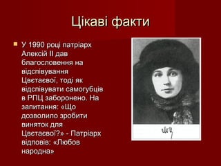 Цікаві фактиЦікаві факти
 У 1990 році патріархУ 1990 році патріарх
Алексій II давАлексій II дав
благословення наблагословення на
відспівуваннявідспівування
Цвєтаєвої, тоді якЦвєтаєвої, тоді як
відспівувати самогубціввідспівувати самогубців
в РПЦ заборонено. Нав РПЦ заборонено. На
запитання: «Щозапитання: «Що
дозволило зробитидозволило зробити
виняток длявиняток для
Цвєтаєвої?» - ПатріархЦвєтаєвої?» - Патріарх
відповів: «Любоввідповів: «Любов
народна»народна»
 