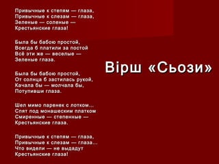 Привычные к степям — глаза,Привычные к степям — глаза,
Привычные к слезам — глаза,Привычные к слезам — глаза,
Зеленые — соленые —Зеленые — соленые —
Крестьянские глаза!Крестьянские глаза!
Была бы бабою простой,Была бы бабою простой,
Всегда б платили за постойВсегда б платили за постой
Всё эти же — веселые —Всё эти же — веселые —
Зеленые глаза.Зеленые глаза.
Была бы бабою простой,Была бы бабою простой,
От солнца б застилась рукой,От солнца б застилась рукой,
Качала бы — молчала бы,Качала бы — молчала бы,
Потупивши глаза.Потупивши глаза.
Шел мимо паренек с лотком…Шел мимо паренек с лотком…
Спят под монашеским платкомСпят под монашеским платком
Смиренные — степенные —Смиренные — степенные —
Крестьянские глаза.Крестьянские глаза.
Привычные к степям — глаза,Привычные к степям — глаза,
Привычные к слезам — глаза…Привычные к слезам — глаза…
Что видели — не выдадутЧто видели — не выдадут
Крестьянские глаза!Крестьянские глаза!
Вірш «Сьози»Вірш «Сьози»
 