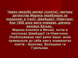 Через хворобу матері (сухоти), частинуЧерез хворобу матері (сухоти), частину
дитинства Марина перебувала задитинства Марина перебувала за
кордоном: в Італії, Швейцарії, Німеччині.кордоном: в Італії, Швейцарії, Німеччині.
Але 1906 року мати помирає, дівчинуАле 1906 року мати помирає, дівчину
виховує батько.виховує батько.
Марина вчилася в Москві, потім вМарина вчилася в Москві, потім в
пансіонах Швейцарії та Німеччини.пансіонах Швейцарії та Німеччини.
Опублікувавши свої ранні вірші, вонаОпублікувавши свої ранні вірші, вона
привернула до себе увагу знаменитихпривернула до себе увагу знаменитих
поетів - Брюсова, Волошина тапоетів - Брюсова, Волошина та
Гумільова.Гумільова.
 