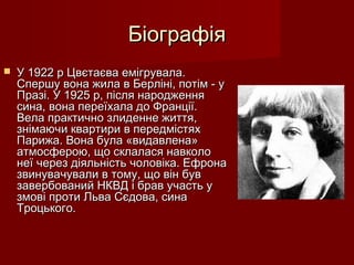 БіографіяБіографія
 У 1922 р Цвєтаєва емігрувала.У 1922 р Цвєтаєва емігрувала.
Спершу вона жила в Берліні, потім - уСпершу вона жила в Берліні, потім - у
Празі. У 1925 р, після народженняПразі. У 1925 р, після народження
сина, вона переїхала до Франції.сина, вона переїхала до Франції.
Вела практично злиденне життя,Вела практично злиденне життя,
знімаючи квартири в передмістяхзнімаючи квартири в передмістях
Парижа. Вона була «видавлена»Парижа. Вона була «видавлена»
атмосферою, що склалася навколоатмосферою, що склалася навколо
неї через діяльність чоловіка. Ефронанеї через діяльність чоловіка. Ефрона
звинувачували в тому, що він бувзвинувачували в тому, що він був
завербований НКВД і брав участь узавербований НКВД і брав участь у
змові проти Льва Сєдова, синазмові проти Льва Сєдова, сина
Троцького.Троцького.
 