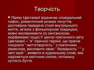 ТворчістьТворчість
 Лірику Цвєтаєвої відзначає сповідальнийЛірику Цвєтаєвої відзначає сповідальний
пафос, романтичний розмах почуттів,пафос, романтичний розмах почуттів,
достовірна передача стихії внутрішньогодостовірна передача стихії внутрішнього
життя, зв’язок з фольклорною традицією,життя, зв’язок з фольклорною традицією,
мовні експерименти (із синтаксисом,мовні експерименти (із синтаксисом,
морфемами тощо).У центрі поетичного світуморфемами тощо).У центрі поетичного світу
Цвєтаєвої – “я” ліричної героїні, що прагнеЦвєтаєвої – “я” ліричної героїні, що прагне
поєднати “ життєтворчість ” з поетичнимпоєднати “ життєтворчість ” з поетичним
ремеслом, висловити свою “ безмірність ” “ уремеслом, висловити свою “ безмірність ” “ у
світі мрій ”, виявити в художньому слові, якесвіті мрій ”, виявити в художньому слові, яке
наділяється магічною силою, потаємнунаділяється магічною силою, потаємну
сутність буття.сутність буття.
 