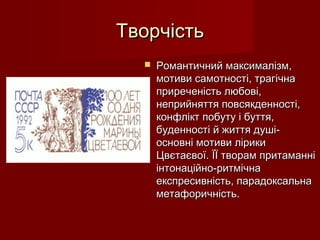 ТворчістьТворчість
 Романтичний максималізм,Романтичний максималізм,
мотиви самотності, трагічнамотиви самотності, трагічна
приреченість любові,приреченість любові,
неприйняття повсякденності,неприйняття повсякденності,
конфлікт побуту і буття,конфлікт побуту і буття,
буденності й життя душі-буденності й життя душі-
основні мотиви лірикиосновні мотиви лірики
Цвєтаєвої. ЇЇ творам притаманніЦвєтаєвої. ЇЇ творам притаманні
інтонаційно-ритмічнаінтонаційно-ритмічна
експресивність, парадоксальнаекспресивність, парадоксальна
метафоричність.метафоричність.
 